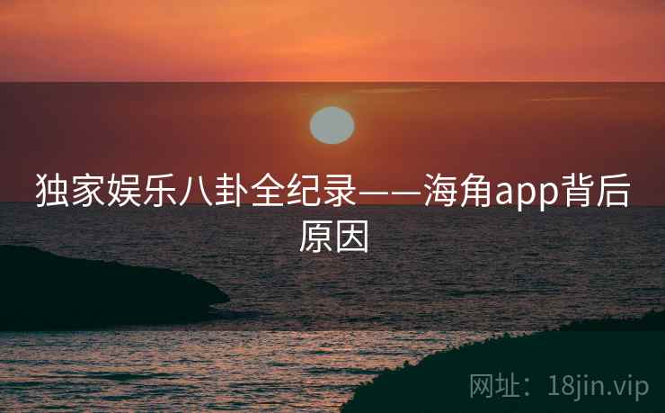 独家娱乐八卦全纪录——海角app背后原因
