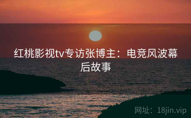 红桃影视tv专访张博主:电竞风波幕后故事 红桃影视tv专访张博主:电竞风波幕后故事