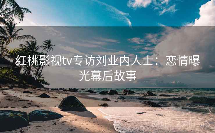 红桃影视tv专访刘业内人士：恋情曝光幕后故事