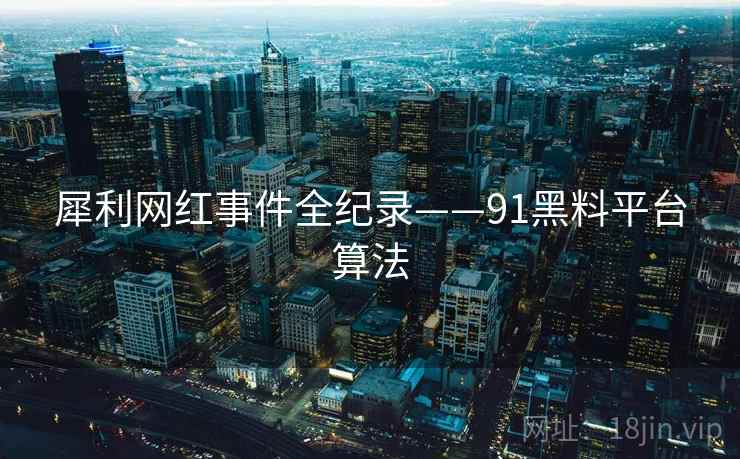 犀利网红事件全纪录——91黑料平台算法