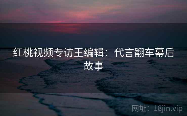 红桃视频专访王编辑:代言翻车幕后故事 红桃视频专访王编辑:代言翻车幕后故事