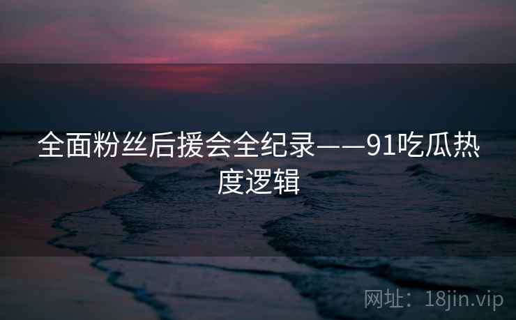 全面粉丝后援会全纪录——91吃瓜热度逻辑 全面粉丝后援会全纪录——91吃瓜热度逻辑