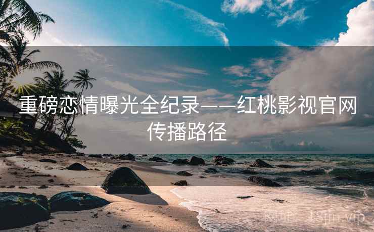 重磅恋情曝光全纪录——红桃影视官网传播路径 重磅恋情曝光全纪录——红桃影视官网传播路径