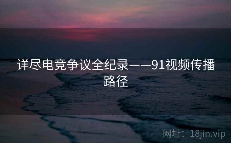 详尽电竞争议全纪录——91视频传播路径