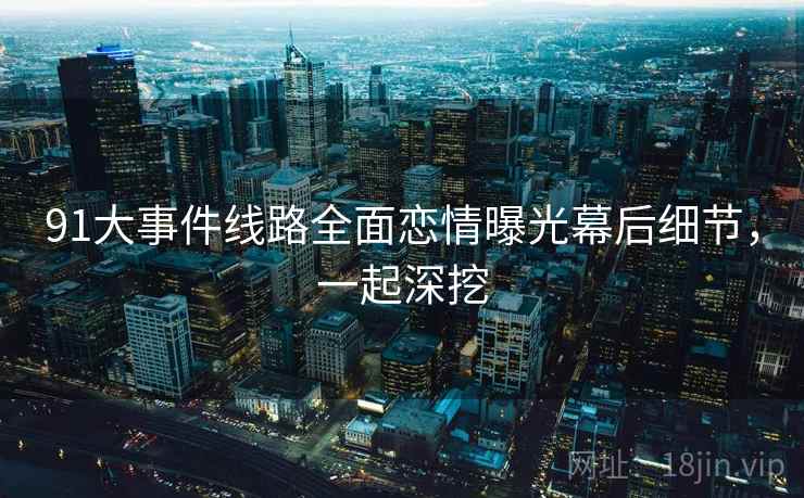 91大事件线路全面恋情曝光幕后细节，一起深挖